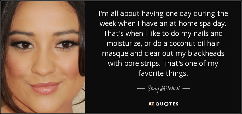 I'm all about having one day during the week when I have an at-home spa day. That's when I like to do my nails and moisturize, or do a coconut oil hair masque and clear out my blackheads with pore strips. That's one of my favorite things. - Shay Mitchell