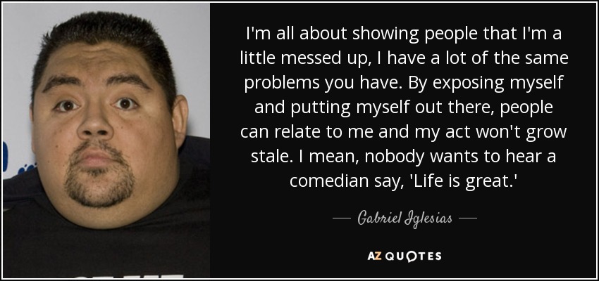 I'm all about showing people that I'm a little messed up, I have a lot of the same problems you have. By exposing myself and putting myself out there, people can relate to me and my act won't grow stale. I mean, nobody wants to hear a comedian say, 'Life is great.' - Gabriel Iglesias