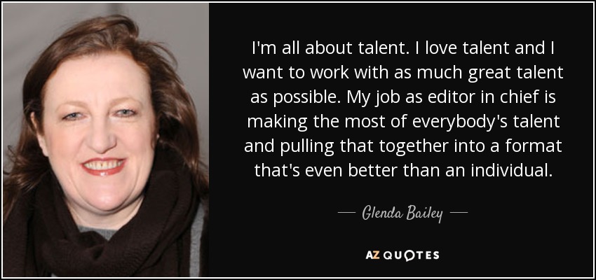 I'm all about talent. I love talent and I want to work with as much great talent as possible. My job as editor in chief is making the most of everybody's talent and pulling that together into a format that's even better than an individual. - Glenda Bailey