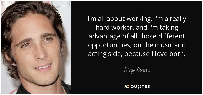 I'm all about working. I'm a really hard worker, and I'm taking advantage of all those different opportunities, on the music and acting side, because I love both. - Diego Boneta