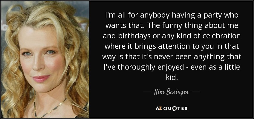 I'm all for anybody having a party who wants that. The funny thing about me and birthdays or any kind of celebration where it brings attention to you in that way is that it's never been anything that I've thoroughly enjoyed - even as a little kid. - Kim Basinger