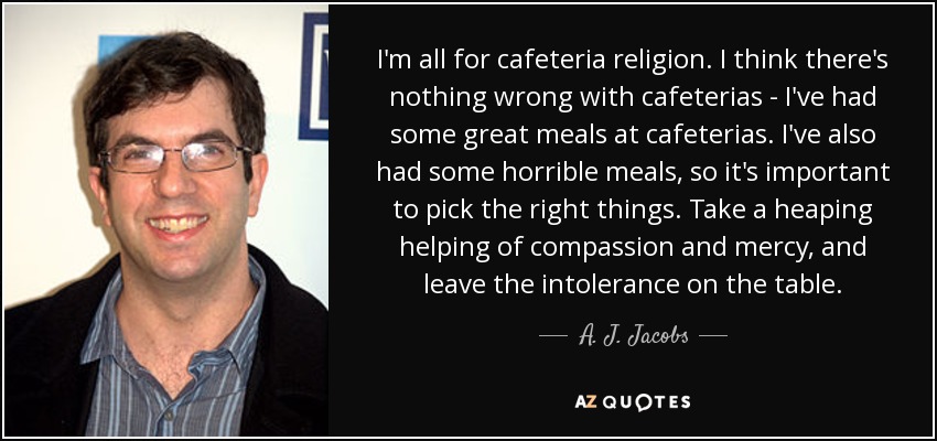 I'm all for cafeteria religion. I think there's nothing wrong with cafeterias - I've had some great meals at cafeterias. I've also had some horrible meals, so it's important to pick the right things. Take a heaping helping of compassion and mercy, and leave the intolerance on the table. - A. J. Jacobs