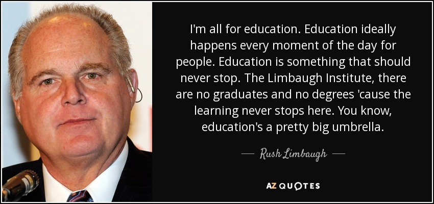 I'm all for education. Education ideally happens every moment of the day for people. Education is something that should never stop. The Limbaugh Institute, there are no graduates and no degrees 'cause the learning never stops here. You know, education's a pretty big umbrella. - Rush Limbaugh