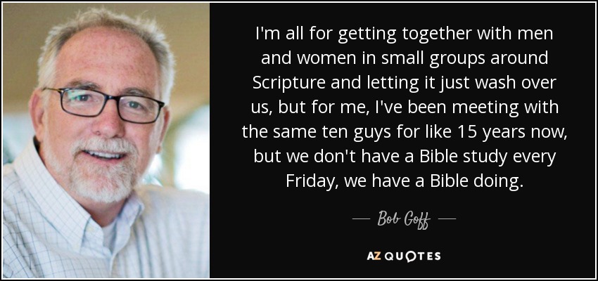 I'm all for getting together with men and women in small groups around Scripture and letting it just wash over us, but for me, I've been meeting with the same ten guys for like 15 years now, but we don't have a Bible study every Friday, we have a Bible doing. - Bob Goff