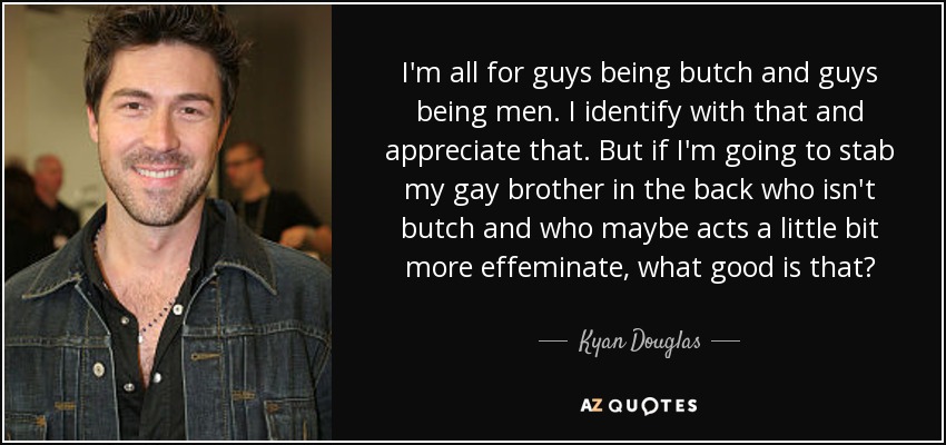 I'm all for guys being butch and guys being men. I identify with that and appreciate that. But if I'm going to stab my gay brother in the back who isn't butch and who maybe acts a little bit more effeminate, what good is that? - Kyan Douglas