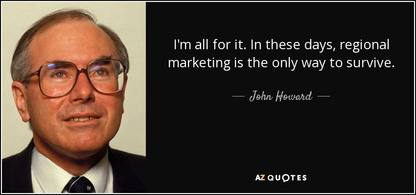 I'm all for it. In these days, regional marketing is the only way to survive. - John Howard