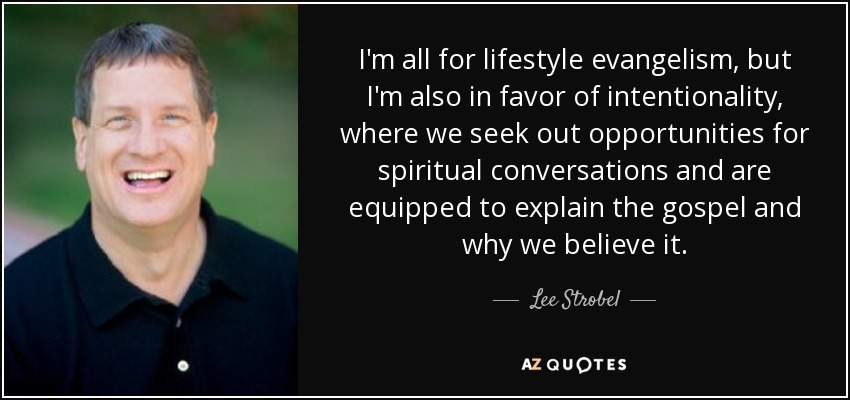 I'm all for lifestyle evangelism, but I'm also in favor of intentionality, where we seek out opportunities for spiritual conversations and are equipped to explain the gospel and why we believe it. - Lee Strobel