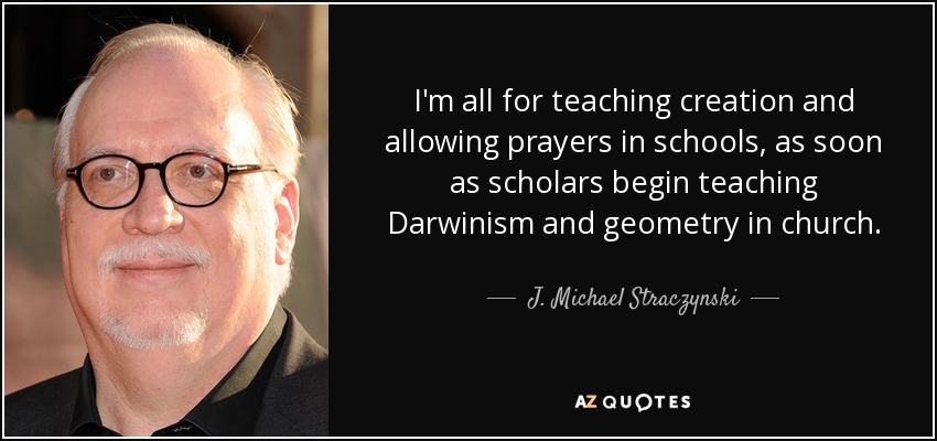 I'm all for teaching creation and allowing prayers in schools, as soon as scholars begin teaching Darwinism and geometry in church. - J. Michael Straczynski