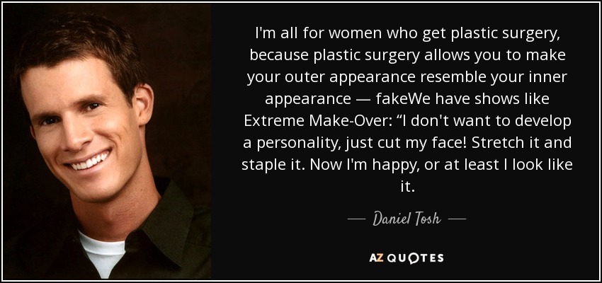 I'm all for women who get plastic surgery, because plastic surgery allows you to make your outer appearance resemble your inner appearance — fakeWe have shows like Extreme Make-Over: “I don't want to develop a personality, just cut my face! Stretch it and staple it. Now I'm happy, or at least I look like it. - Daniel Tosh