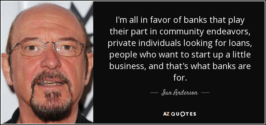 I'm all in favor of banks that play their part in community endeavors, private individuals looking for loans, people who want to start up a little business, and that's what banks are for. - Ian Anderson