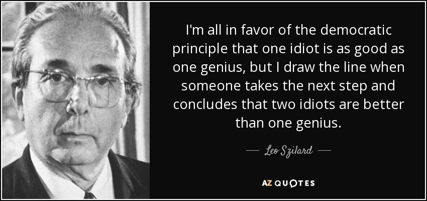 I'm all in favor of the democratic principle that one idiot is as good as one genius, but I draw the line when someone takes the next step and concludes that two idiots are better than one genius. - Leo Szilard