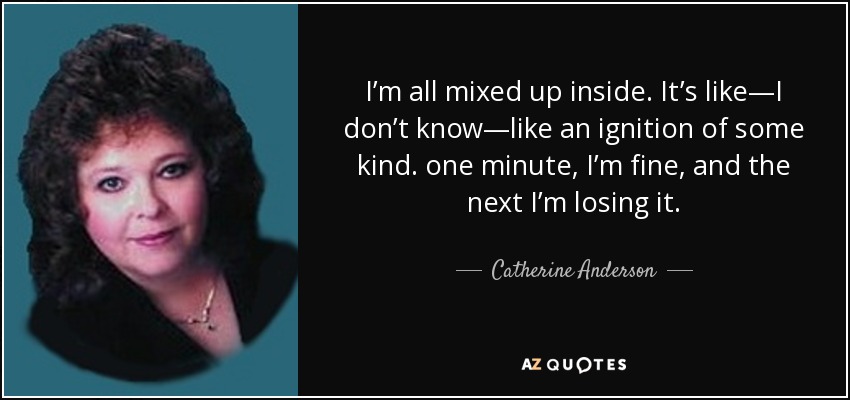 I’m all mixed up inside. It’s like—I don’t know—like an ignition of some kind. one minute, I’m fine, and the next I’m losing it. - Catherine Anderson