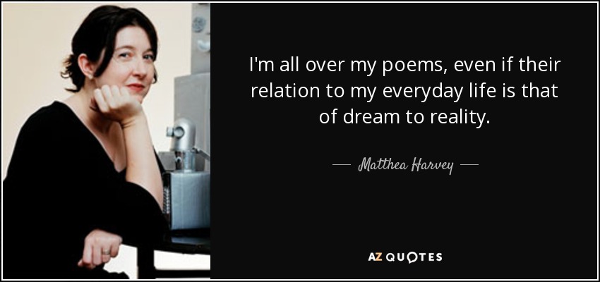 I'm all over my poems, even if their relation to my everyday life is that of dream to reality. - Matthea Harvey