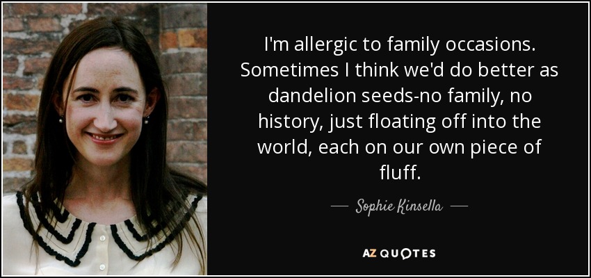 I'm allergic to family occasions. Sometimes I think we'd do better as dandelion seeds-no family, no history, just floating off into the world, each on our own piece of fluff. - Sophie Kinsella
