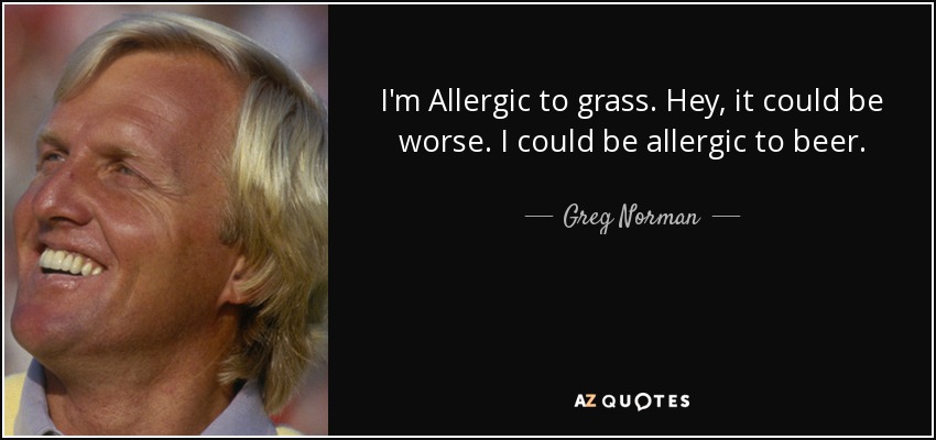 I'm Allergic to grass. Hey, it could be worse. I could be allergic to beer. - Greg Norman