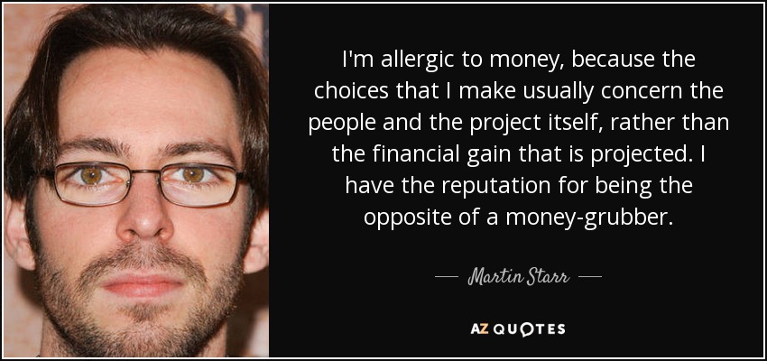 I'm allergic to money, because the choices that I make usually concern the people and the project itself, rather than the financial gain that is projected. I have the reputation for being the opposite of a money-grubber. - Martin Starr