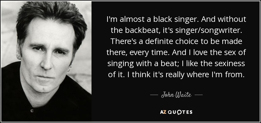 I'm almost a black singer. And without the backbeat, it's singer/songwriter. There's a definite choice to be made there, every time. And I love the sex of singing with a beat; I like the sexiness of it. I think it's really where I'm from. - John Waite