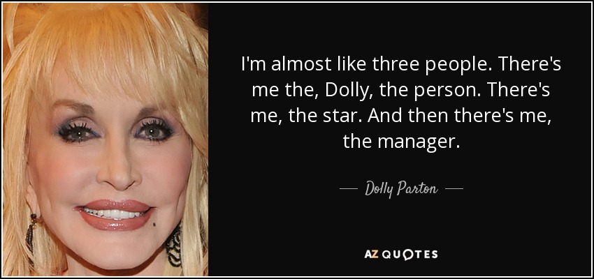 I'm almost like three people. There's me the, Dolly, the person. There's me, the star. And then there's me, the manager. - Dolly Parton