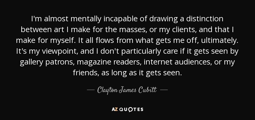 I'm almost mentally incapable of drawing a distinction between art I make for the masses, or my clients, and that I make for myself. It all flows from what gets me off, ultimately. It's my viewpoint, and I don't particularly care if it gets seen by gallery patrons, magazine readers, internet audiences, or my friends, as long as it gets seen. - Clayton James Cubitt