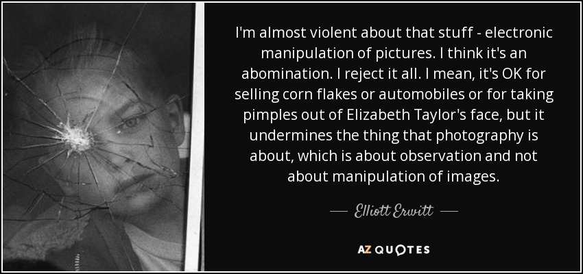 I'm almost violent about that stuff - electronic manipulation of pictures. I think it's an abomination. I reject it all. I mean, it's OK for selling corn flakes or automobiles or for taking pimples out of Elizabeth Taylor's face, but it undermines the thing that photography is about, which is about observation and not about manipulation of images. - Elliott Erwitt