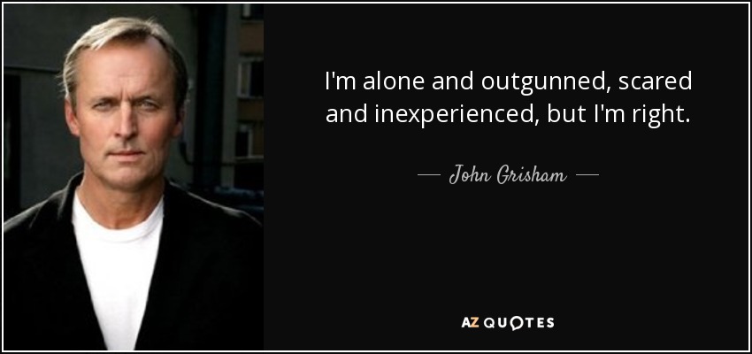 I'm alone and outgunned, scared and inexperienced, but I'm right. - John Grisham