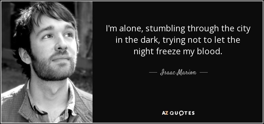 I'm alone, stumbling through the city in the dark, trying not to let the night freeze my blood. - Isaac Marion