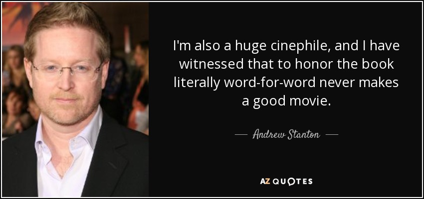 I'm also a huge cinephile, and I have witnessed that to honor the book literally word-for-word never makes a good movie. - Andrew Stanton