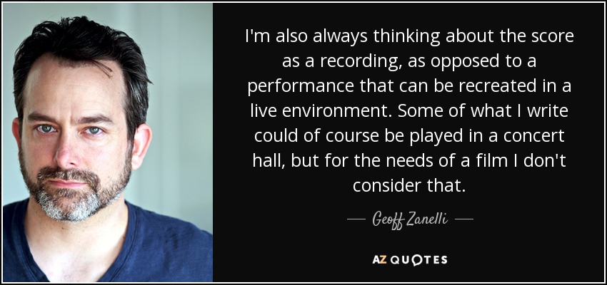 I'm also always thinking about the score as a recording, as opposed to a performance that can be recreated in a live environment. Some of what I write could of course be played in a concert hall, but for the needs of a film I don't consider that. - Geoff Zanelli