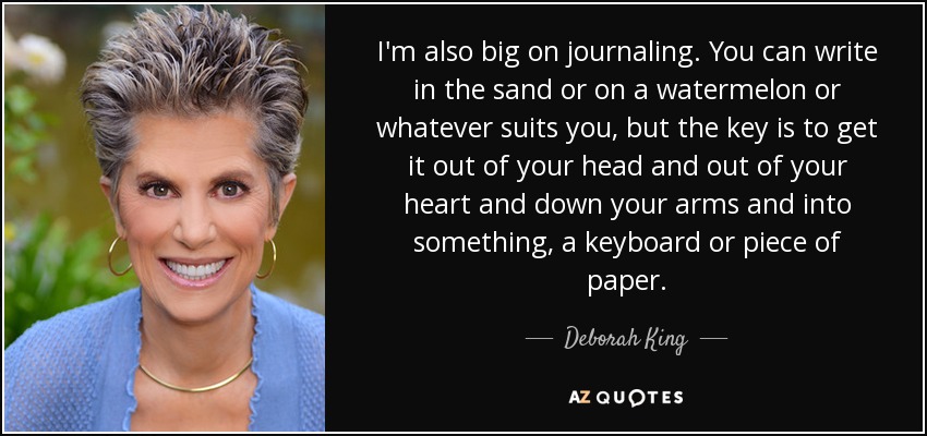I'm also big on journaling. You can write in the sand or on a watermelon or whatever suits you, but the key is to get it out of your head and out of your heart and down your arms and into something, a keyboard or piece of paper. - Deborah King