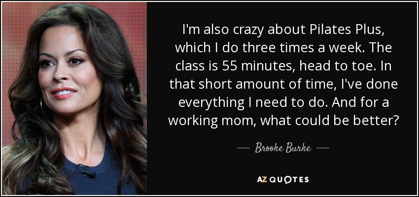 I'm also crazy about Pilates Plus, which I do three times a week. The class is 55 minutes, head to toe. In that short amount of time, I've done everything I need to do. And for a working mom, what could be better? - Brooke Burke