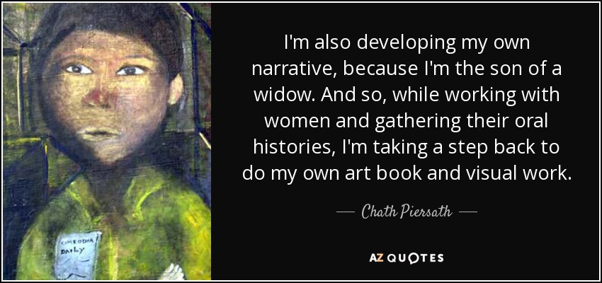 I'm also developing my own narrative, because I'm the son of a widow. And so, while working with women and gathering their oral histories, I'm taking a step back to do my own art book and visual work. - Chath Piersath