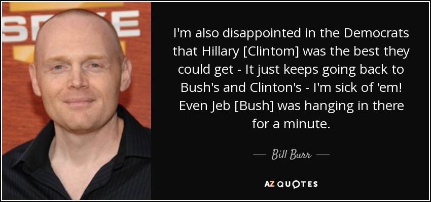 I'm also disappointed in the Democrats that Hillary [Clintom] was the best they could get - It just keeps going back to Bush's and Clinton's - I'm sick of 'em! Even Jeb [Bush] was hanging in there for a minute. - Bill Burr