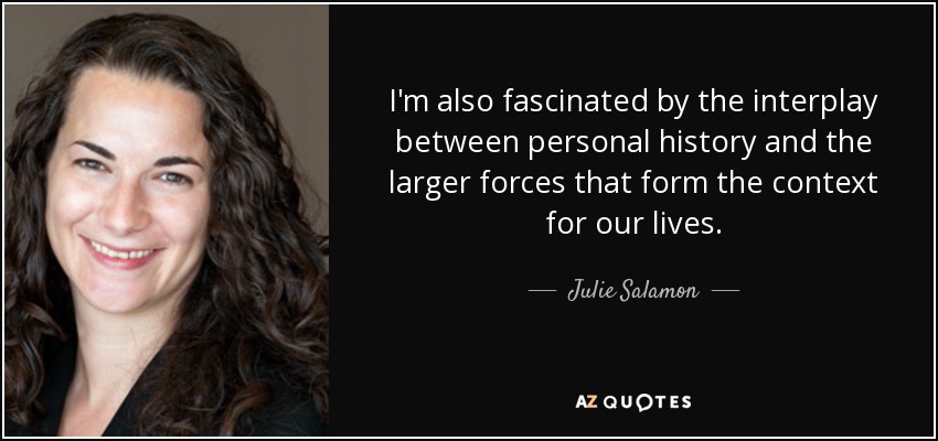 I'm also fascinated by the interplay between personal history and the larger forces that form the context for our lives. - Julie Salamon