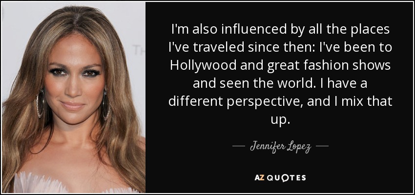 I'm also influenced by all the places I've traveled since then: I've been to Hollywood and great fashion shows and seen the world. I have a different perspective, and I mix that up. - Jennifer Lopez
