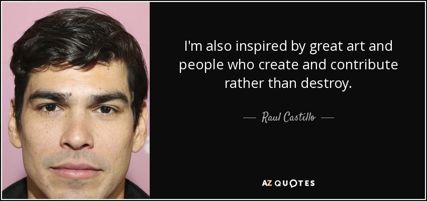 I'm also inspired by great art and people who create and contribute rather than destroy. - Raul Castillo