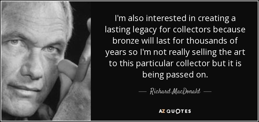 I'm also interested in creating a lasting legacy for collectors because bronze will last for thousands of years so I'm not really selling the art to this particular collector but it is being passed on. - Richard MacDonald