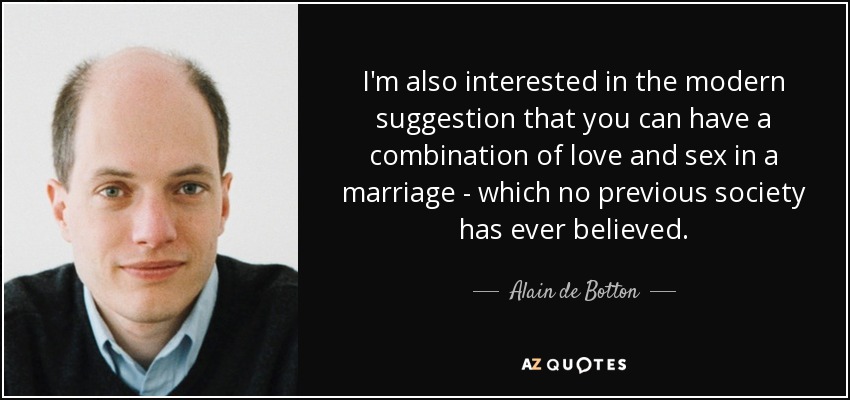 I'm also interested in the modern suggestion that you can have a combination of love and sex in a marriage - which no previous society has ever believed. - Alain de Botton