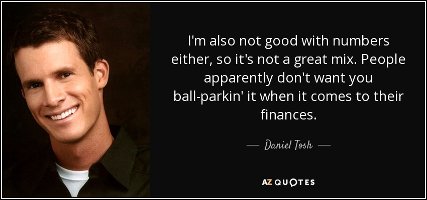 I'm also not good with numbers either, so it's not a great mix. People apparently don't want you ball-parkin' it when it comes to their finances. - Daniel Tosh