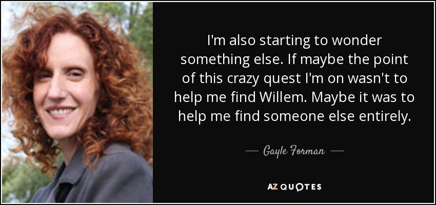 I'm also starting to wonder something else. If maybe the point of this crazy quest I'm on wasn't to help me find Willem. Maybe it was to help me find someone else entirely. - Gayle Forman