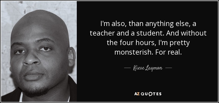 I'm also, than anything else, a teacher and a student. And without the four hours, I'm pretty monsterish. For real. - Kiese Laymon
