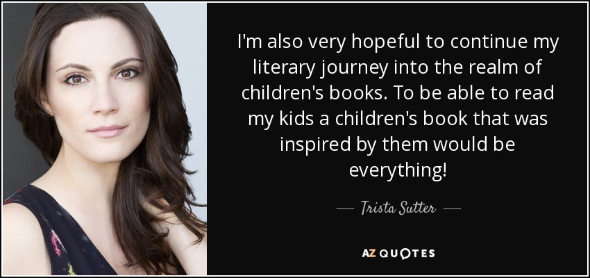 I'm also very hopeful to continue my literary journey into the realm of children's books. To be able to read my kids a children's book that was inspired by them would be everything! - Trista Sutter