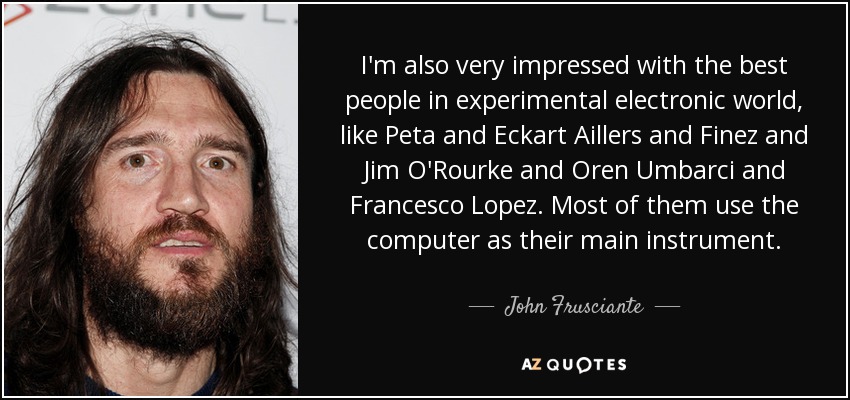 I'm also very impressed with the best people in experimental electronic world, like Peta and Eckart Aillers and Finez and Jim O'Rourke and Oren Umbarci and Francesco Lopez. Most of them use the computer as their main instrument. - John Frusciante