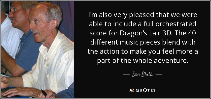 I'm also very pleased that we were able to include a full orchestrated score for Dragon's Lair 3D. The 40 different music pieces blend with the action to make you feel more a part of the whole adventure. - Don Bluth