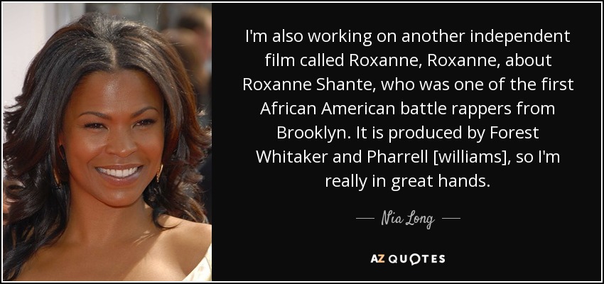 I'm also working on another independent film called Roxanne, Roxanne, about Roxanne Shante, who was one of the first African American battle rappers from Brooklyn. It is produced by Forest Whitaker and Pharrell [williams], so I'm really in great hands. - Nia Long