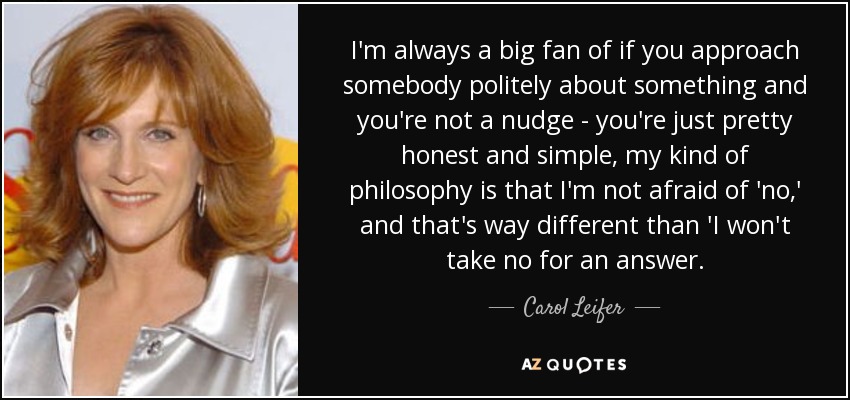 I'm always a big fan of if you approach somebody politely about something and you're not a nudge - you're just pretty honest and simple, my kind of philosophy is that I'm not afraid of 'no,' and that's way different than 'I won't take no for an answer. - Carol Leifer