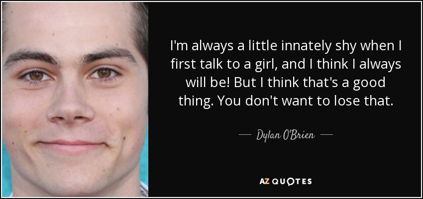 I'm always a little innately shy when I first talk to a girl, and I think I always will be! But I think that's a good thing. You don't want to lose that. - Dylan O'Brien