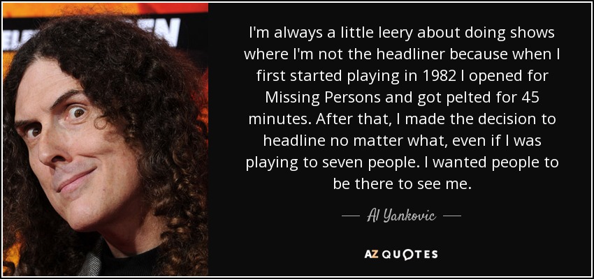 I'm always a little leery about doing shows where I'm not the headliner because when I first started playing in 1982 I opened for Missing Persons and got pelted for 45 minutes. After that, I made the decision to headline no matter what, even if I was playing to seven people. I wanted people to be there to see me. - Al Yankovic