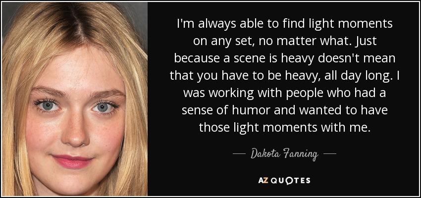I'm always able to find light moments on any set, no matter what. Just because a scene is heavy doesn't mean that you have to be heavy, all day long. I was working with people who had a sense of humor and wanted to have those light moments with me. - Dakota Fanning