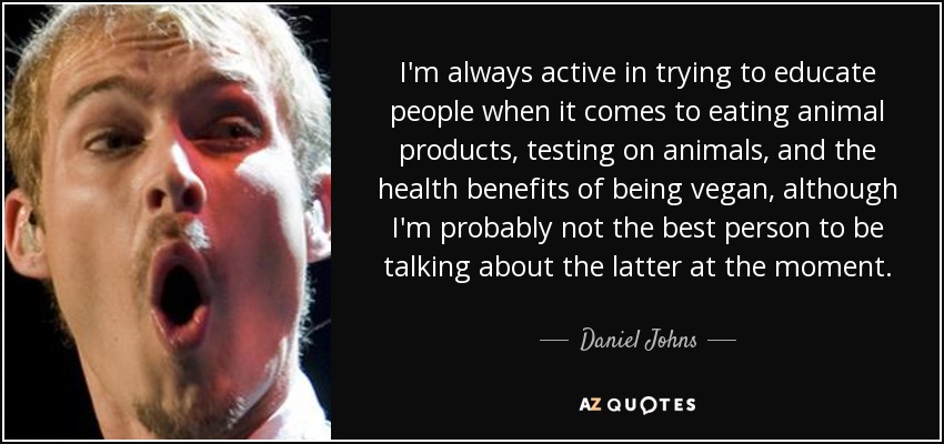 I'm always active in trying to educate people when it comes to eating animal products, testing on animals, and the health benefits of being vegan, although I'm probably not the best person to be talking about the latter at the moment. - Daniel Johns