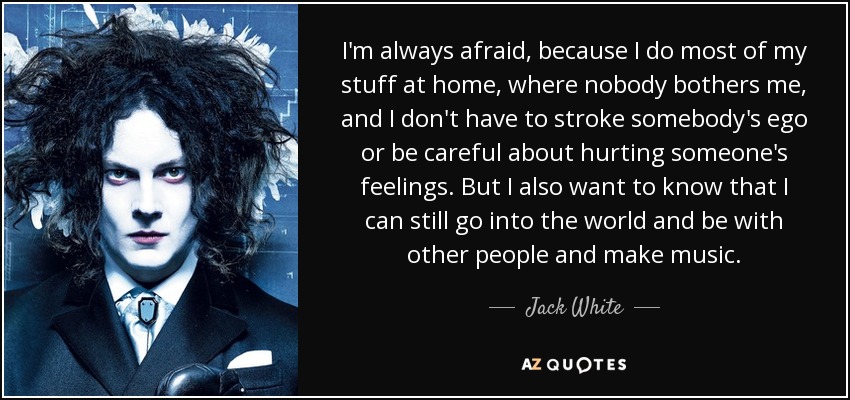 I'm always afraid, because I do most of my stuff at home, where nobody bothers me, and I don't have to stroke somebody's ego or be careful about hurting someone's feelings. But I also want to know that I can still go into the world and be with other people and make music. - Jack White